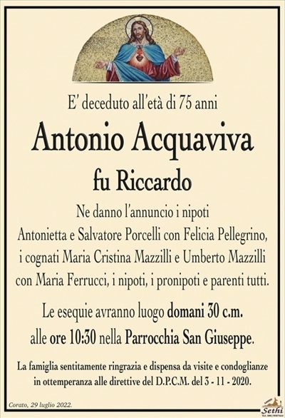 E’ deceduto all’età di 75 anni
Antonio Acquaviva
fu Riccardo
Ne danno l’annuncio i nipoti
Antonietta e Salvatore Porcelli con Felicia Pellegrino,
i cognati Maria Cristina Mazzilli e Umberto Mazzilli
con Maria Ferrucci, i nipoti, i pronipoti e parenti tutti.
Le esequie avranno luogo domani 30 c.m.
alle ore 10:30 nella Parrocchia San Giuseppe.
La famiglia sentitamente ringrazia e dispensa da visite e condoglianze
in ottemperanza alle direttive del D.P.C.M. del 3 – 11 – 2020.