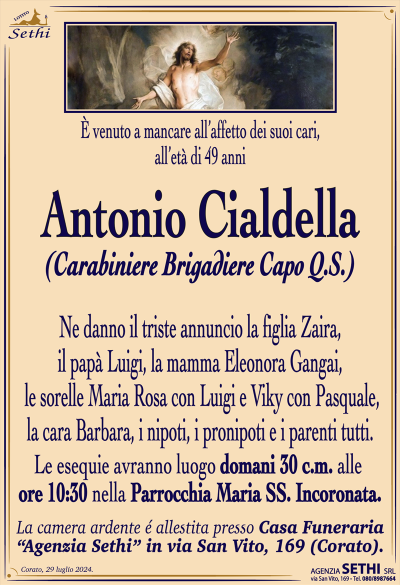 È venuto a mancare all’affetto dei suoi cari, all’età di 49 anni
Antonio Cialdella
(Carabiniere Brigadiere Capo Q.S.)
Ne danno il triste annuncio la figlia Zaira, il papà Luigi, la mamma Eleonora Gangai, le sorelle Maria Rosa con Luigi e Viky con Pasquale, la cara Barbara, i nipoti, i pronipoti e i parenti tutti.
Le esegue avranno luogo domani 30 c.m. alle ore 10:30 nella parrocchia Maria SS. Incoronata. La camera ardente è allestita presso la sala accoglienza Sethi in via San Vito 169 Corato.