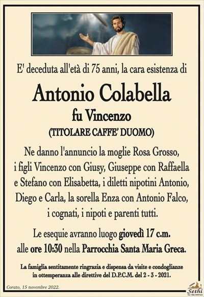 E’ deceduta all’età di 75 anni, la cara esistenza di
Antonio Colabella
fu Vincenzo
(TITOLARE CAFFE’ DUOMO)
Ne danno l’annuncio la moglie Rosa Grosso,
i figli Vincenzo con Giusy, Giuseppe con Raffaella
e Stefano con Elisabetta, i diletti nipotini Antonio,
Diego e Carlo, la sorella Enza con Antonio Falco,
i cognati, i nipoti e parenti tutti.
Le esequie avranno luogo giovedì 17 c.m.
alle ore 10:30 nella Parrocchia Santa Maria Greca.
La famiglia sentitamente ringrazia e dispensa da visite e condoglianze
in ottemperanza alle direttive del D.P.C.M. del 2 – 3 – 2021.