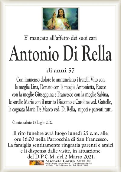 E’ mancato all’affetto dei suoi cari
DI RELLA ANTONIO
di anni 57
Con immenso dolore lo annunciano i fratelli Vito con
la moglie Lina, Donato con la moglie Antonietta, Rocco
con la moglie Giuseppina e Francesco con la moglie
Sabina, le sorelle Maria con il marito Giacomo e
Caroline ved. Gattello, nipoti e parenti tutti.
Corato, sabato 23 Luglio 2022
Il rito funebre avrà luogo lunedì 25 c.m. alle
ore 16:00 nella Parrocchia di San Francesco.
La famiglia sentitamente ringrazia parenti e amici
e li dispensa dalle visite, in attuazione
del D.P.C.M. del 2 Marzo 2021.