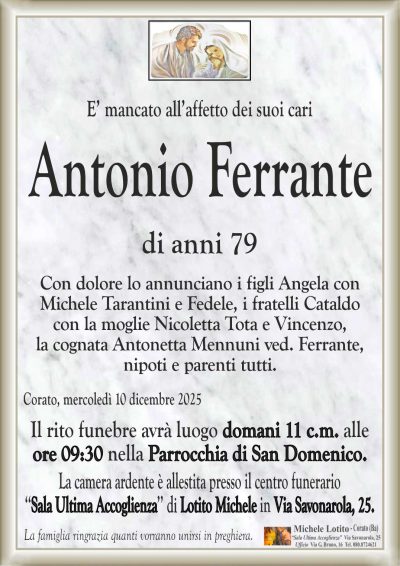 E’ mancato all’affetto dei suoi cari
Antonio Ferrante
di anni 79
Con dolore lo annunciano i figli Angela con
Michele Tarantini e Fedele, i fratelli Cataldo
con la moglie Nicoletta Tota e Vincenzo,
la cognata Antonetta Mennuni ved. Ferrante,
nipoti e parenti tutti.