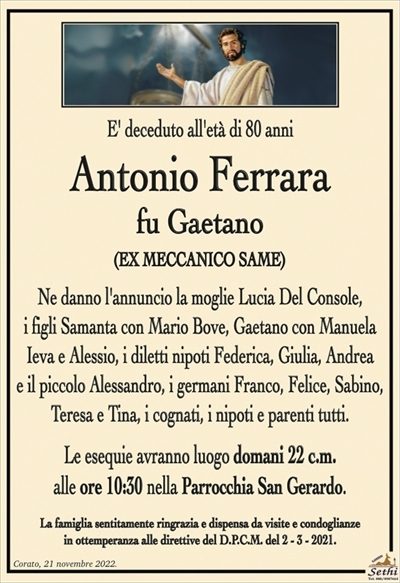 E’ deceduto all’età di 80 anni
Antonio Ferrara
fu Gaetano
(EX MECCANICO SAME)
Ne danno l’annuncio la moglie Lucia Del Console,
i figli Samanta con Mario Bove, Gaetano con Manuela Ieva
e Alessio, i diletti nipoti Federica, Giulia, Andrea e il piccolo
Alessandro, i germani Franco, Felice, Sabino, Teresa e Tina,
i cognati, i nipoti e parenti tutti.
Le esequie avranno luogo domani 22 c.m.
alle ore 10:30 nella Parrocchia San Gerardo.
La famiglia sentitamente ringrazia e dispensa da visite e condoglianze
in ottemperanza alle direttive del D.P.C.M. del 2 – 3 – 2021.