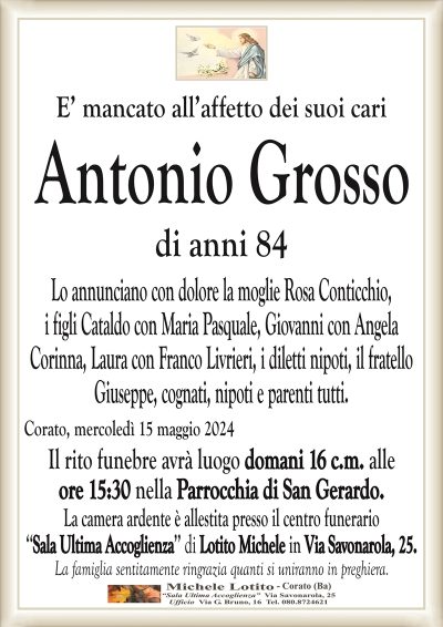 E’ mancato all’affetto dei suoi cariAntonio Grosso
di anni 84
Lo annunciano con dolore la moglie Rosa Conticchio,
i figli Cataldo con Maria Pasquale, Giovanni con Angela
Corinna, Laura con Franco Livrieri, i diletti nipoti, il fratello
Giuseppe, cognati, nipoti e parenti tutti.
Corato, mercoledì 15 maggio 2024
Il rito funebre avrà luogo domani 16 c.m. alle
ore 15:30 nella Parrocchia di San Gerardo.
La camera ardente è allestita presso il centro funerario
‘‘Sala Ultima Accoglienza’’ di Lotito Michele in Via Savonarola, 25.
La famiglia sentitamente ringrazia quanti si uniranno in preghiera.