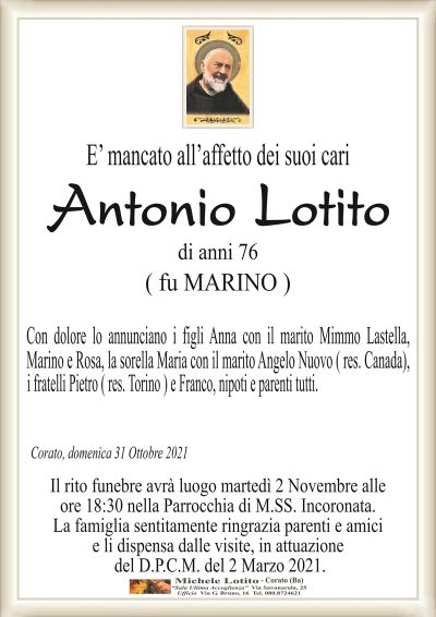 E’ mancato all’affetto dei suoi cari
Antonio
Lotito
di anni 76
( fu MARINO )
Con dolore lo annunciano i figli Anna con il marito Mimmo Lastella,
Marino e Rosa, la sorella Maria con il marito Angelo Nuovo ( res. Canada),
i fratelli Pietro ( res. Torino ) e Franco, nipoti e parenti tutti.
Corato, domenica 31 Ottobre 2021
Il rito funebre avrà luogo martedì 2 c.m. alle
ore 18:30 nella Parrocchia di M.SS. Incoronata.
La famiglia sentitamente ringrazia parenti e amici
e li dispensa dalle visite, in attuazione
del D.P.C.M. del 2 Marzo 2021.