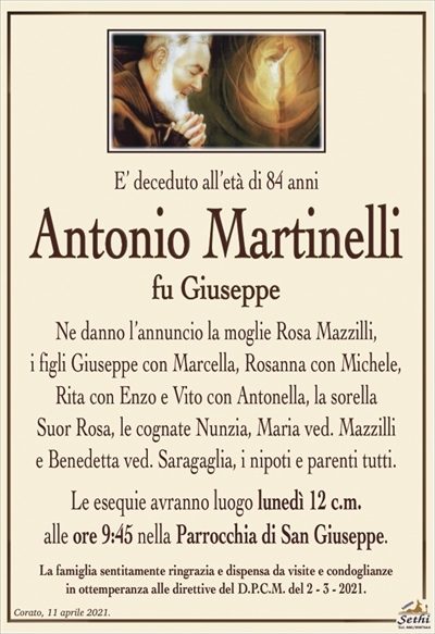 E’ deceduto all’età di 84 anni
Antonio Martinelli
fu Giuseppe
Ne danno l’annuncio la moglie Rosa Mazzilli,
i figli Giuseppe con Marcella, Rosanna con Michele,
Rita con Enzo e Vito con Antonella, la sorella
Suor Rosa, le cognate Nunzia, Maria ved. Mazzilli
e Benedetta ved. Saragaglia, i nipoti e parenti tutti.
Le esequie avranno luogo lunedì 12 c.m.
alle ore 9:45 nella Parrocchia di San Giuseppe.
La famiglia sentitamente ringrazia e dispensa da visite e condoglianze
in ottemperanza alle direttive del D.P.C.M. del 2 – 3 – 2021.