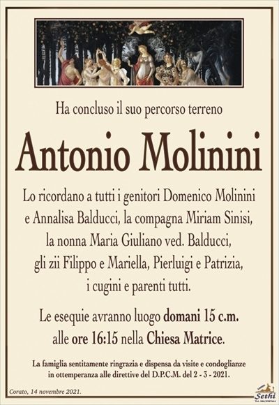 Ha concluso il suo percorso terreno
Antonio Molinini
Lo ricordano a tutti i genitori Domenico Molinini
e Annalisa Balducci, la compagna Miriam Sinisi,
la nonna Maria Giuliano ved. Balducci,
gli zii Filippo e Mariella, Pierluigi e Patrizia,
i cugini e parenti tutti.
Le esequie avranno luogo domani 15 c.m.
alle ore 16:15 nella Chiesa Matrice.
La famiglia sentitamente ringrazia e dispensa da visite e condoglianze
in ottemperanza alle direttive del D.P.C.M. del 2 – 3 – 2021.