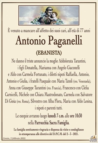 È venuto a mancare all’affetto dei suoi cari, all’età di 77 anni
Antonio Paganelli
(EBANISTA)
Ne danno il triste annuncio la moglie Addolorata Tarantini,
i figli Donatella, Marianna con Angelo Giaconelli
e Aldo con Carmela Fortunato, i diletti nipoti Raffaella, Antonio,
Antonio e Giulia, i fratelli Pasquale con Maria Tatoli (res. Venezuela),
Anna con Giuseppe Tarantini (res. Francia), Francesco con Clelia Carnicelli,
Michele con Chiara Mastrodonato, Carmela con Salvatore Di Gioia (res. Roma),
Silvestro con Alba Flora, Maria con Aldo Lesina, i nipoti e parenti tutti.
Le esequie avranno luogo lunedì 7 c.m. alle ore 10:30
nella Parrocchia Sacra Famiglia.
La famiglia sentitamente ringrazia e dispensa da visite e condoglianze
in ottemperanza alle direttive del D.P.C.M. del 2 – 3 – 2021.
