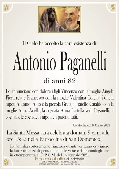 Il Cielo ha accolto la cara esistenza di
Antonio Paganelli
di anni 82
Lo annunciano con dolore i figli Vincenzo con la moglie Angela
Piccarreta e Francesco con la moglie Valentina Colella, i diletti
nipoti Antonio, Aldo e la piccola Greta, il fratello Cataldo con la
moglie Anna Acella, la cognata Anna Lastella ved. Paganelli, il
cognato, le cognate, i nipoti e i parenti tutti.
Corato, lunedì 8 Marzo 2021
La Santa Messa sarà celebrata domani 9 c.m. alle
ore 15:45 nella Parrocchia di San Domenico.
La famiglia cortesemente ringrazia quanti vorranno esprimere
la loro vicinanza dispensandoli dalle visite e dalle condoglianze
in ottemperanza al D.P.C.M. del 14 gennaio 2021.