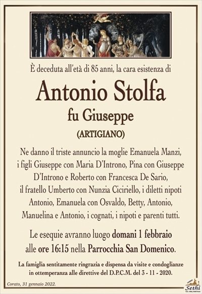 È deceduta all’età di 85 anni, la cara esistenza di 
Antonio Stolfa
fu Giuseppe
(ARTIGIANO)
Ne danno il triste annuncio la moglie Emanuela Manzi,
i figli Giuseppe con Maria D’Introno, Pina con Giuseppe D’Introno e Roberto con Francesca De Sario,
il fratello Umberto con Nunzia Ciciriello, i diletti nipoti
Antonio, Emanuela con Osvaldo, Betty, Antonio,
Manuelina e Antonio, i cognati, i nipoti e parenti tutti.
Le esequie avranno luogo domani 1 febbraio
alle ore 16:15 nella Parrocchia San Domenico.
La famiglia sentitamente ringrazia e dispensa da visite e condoglianze
in ottemperanza alle direttive del D.P.C.M. del 3 – 11 – 2020.