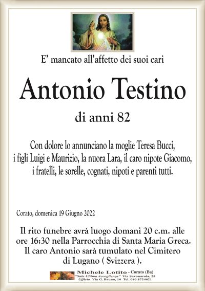E’ mancato all’affetto dei suoi cariAntonio Testino
di anni 82
Corato, domenica 19 Giugno 2022
Con dolore lo annunciano la moglie Teresa Bucci,
i figli Luigi e Maurizio, la nuora Lara, il caro nipote Giacomo,
i fratelli, le sorelle, cognati, nipoti e parenti tutti.
Il rito funebre avrà luogo domani 20 c.m. alle
ore 16:30 nella Parrocchia di Santa Maria Greca.
Il caro Antonio sarà tumulato nel Cimitero
di Lugano ( Svizzera ).