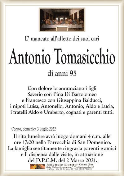 E’ mancato all’affetto dei suoi cariAntonio
Tomasicchio
di anni 95
Corato, domenica 3 Luglio 2022
Con dolore lo annunciano i figli
Saverio con Pina Di Bartolomeo
e Francesco con Giuseppina Balducci,
i nipoti Luisa, Antonello, Antonio, Aldo e Lucia,
i fratelli Aldo e Umberto, cognati e parenti tutti.
Il rito funebre avrà luogo domani 4 c.m. alle
ore 17:00 nella Parrocchia di San Domenico.
La famiglia sentitamente ringrazia parenti e amici
e li dispensa dalle visite, in attuazione
del D.P.C.M. del 2 Marzo 2021.