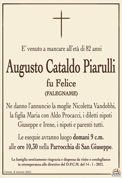 E’ venuto a mancare all’età di 82 anni
Augusto Cataldo Piarulli
fu Felice
(FALEGNAME)
Ne danno l’annuncio la moglie Nicoletta Vandobbi, la figlia Maria con Aldo Procacci, i diletti nipoti Giuseppe e Irene, i nipoti e parenti tutti.
Le esequie avranno luogo domani 9 c.m.
alle ore 10,30 nella Parrocchia di San Giuseppe.
La famiglia sentitamente ringrazia e dispensa da visite e condoglianze
in ottemperanza alle direttive del D.P.C.M. del 14 – 1 – 2021.