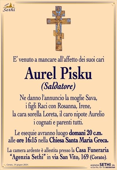 E’ venuto a mancare all’affetto dei suoi cari
Aurel Pisku
saldatore
Ne danno l’annuncio la moglie Sava,
i figli Raci con Rosanna, Irene,
la cara sorella Loreta, il caro nipote Aurelio
i cognati e parenti tutti.
Le esequie avranno luogo domani 20 c.m.
alle ore 16:15 nella Chiesa Santa Maria Greca.
La camera ardente è allestita presso la Casa Funeraria
“Agenzia Sethi” in via San Vito, 169 (Corato).