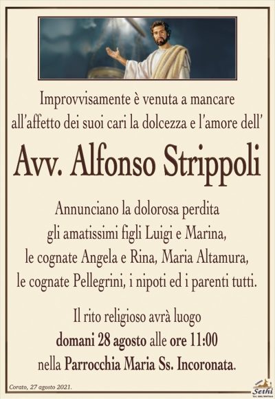 Improvvisamente è venuta a mancareall’affetto dei suoi cari la dolcezza e l’amore dell’
Avv. Alfonso Strippoli
Annunciano la dolorosa perdita
gli amatissimi figli Luigi e Marina,
le cognate Angela e Rina, Maria Altamura,
le cognate Pellegrini, i nipoti ed i parenti tutti.
Il rito religioso avrà luogo
domani 28 agosto alle ore 11:00
nella Parrocchia Maria Ss. Incoronata.