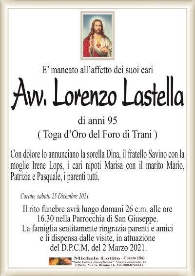 E’ mancato all’affetto dei suoi cariAvv. Lorenzo
Lastella
Corato, sabato 25 Dicembre 2021
Con dolore lo annunciano la sorella Dina, il fratello Savino con la
moglie Irene Lops, i cari nipoti Marisa con il marito Mario,
Patrizia e Pasquale, i parenti tutti.
di anni 95
( Toga d’Oro del Foro di Trani )
Il rito funebre avrà luogo domani 26 c.m. alle ore
16.30 nella Parrocchia di San Giuseppe.
La famiglia sentitamente ringrazia parenti e amici
e li dispensa dalle visite, in attuazione
del D.P.C.M. del 2 Marzo 2021.