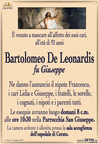 È venuto a mancare all’affetto dei suoi cari, all’età di 92 anni
Bartolomeo De Leonardis
fu Giuseppe
Ne danno l’annuncio il nipote Francesco, i cari Lidia e Giuseppe, i fratelli, le sorelle, i cognati, i nipoti e i parenti tutti.
Le esequie avranno luogo domani 8 c.m. alle ore 10:30 nella Parrocchia San Giuseppe.
La camera ardente è allestita presso la sala accoglienza dell’ospedale di Corato.