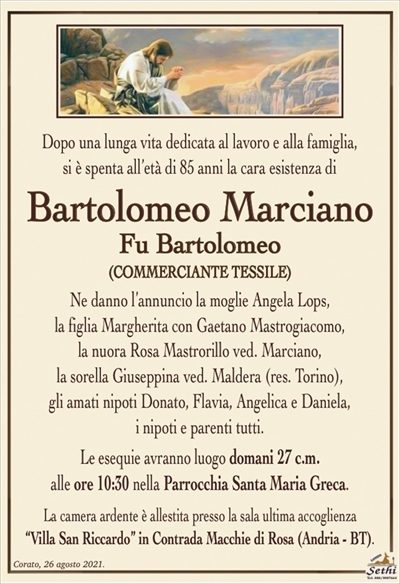 Dopo una lunga vita dedicata al lavoro e alla famiglia,
si è spenta all’età di 85 anni la cara esistenza di
Bartolomeo Marciano
Fu Bartolomeo
(COMMERCIANTE TESSILE)
Ne danno l’annuncio la moglie Angela Lops,
la figlia Margherita con Gaetano Mastrogiacomo,
la nuora Rosa Mastrorillo ved. Marciano,
la sorella Giuseppina ved. Marciano (res. Torino).
Gli amati nipoti Donato, Flavia, Angelica e Daniela,
i nipoti e parenti tutti.
Le esequie avranno luogo domani 27 c.m.
alle ore 10:30 nella Parrocchia Santa Maria Greca.
La famiglia sentitamente ringrazia e dispensa da visite e condoglianze
in ottemperanza alle direttive del D.P.C.M. del 2 – 3 – 2021.
La camera ardente è allestita presso la sala ultima accoglienza
“Villa San Riccardo” in Contrada Macchie di Rosa (Andria – BT).