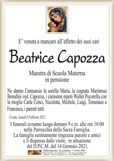 E’ venuta a mancare all’affetto dei suoi cari
Beatrice Capozza
Maestra di Scuola Materna
in pensione
Ne danno l’annuncio la sorella Maria, la cognata Mariarosa
Bonafini ved. Capozza, i carissimi nipoti Walter Pecorella con
la moglie Carla Cenci, Nicoletta, Michele, Luigi, Tommaso e
Francesca, i parenti tutti.
Corato, lunedì 8 Febbraio 2021
I funerali avranno luogo domani 9 c.m. alle ore 10.00
nella Parrocchia della Sacra Famiglia.
La famiglia sentitamente ringrazia parenti e amici
e li dispensa dalle visite, in attuazione
del D.P.C.M. del 14 Gennaio 2021.