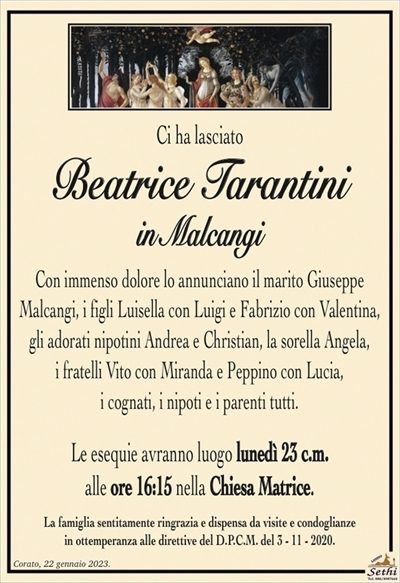 Ci ha lasciato
Beatrice Tarantini
in Malcangi
Con immenso dolore lo annunciano il marito Giuseppe
Malcangi, i figli Luisella con Luigi e Fabrizio con Valentina,
gli adorati nipotini Andrea e Christian, la sorella Angela,
i fratelli Vito con Miranda e Peppino con Lucia,
i cognati, i nipoti e i parenti tutti.
Le esequie avranno luogo lunedì 23 c.m.
alle ore 16:15 nella Chiesa Matrice.
La famiglia sentitamente ringrazia e dispensa da visite e condoglianze
in ottemperanza alle direttive del D.P.C.M. del 3 – 11 – 2020.