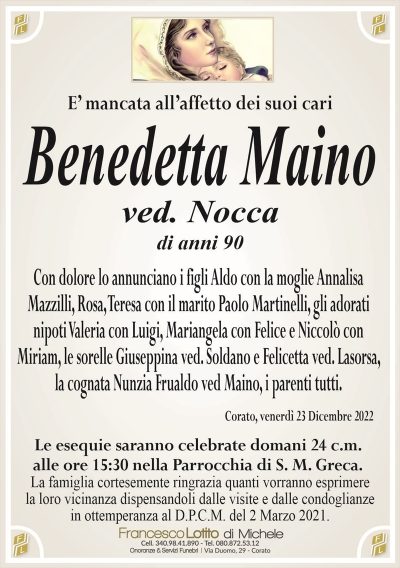 E’ mancata all’affetto dei suoi cariBenedetta Maino
ved. Nocca
di anni 90
Con dolore lo annunciano i figli Aldo con la moglie Annalisa
Mazzilli, Rosa, Teresa con il marito Paolo Martinelli, gli adorati
nipoti Valeria con Luigi, Mariangela con Felice e Niccolò con
Miriam, le sorelle Giuseppina ved. Soldano e Felicetta ved. Lasorsa,
la cognata Nunzia Frualdo ved Maino, i parenti tutti.
Corato, venerdì 23 Dicembre 2022
Le esequie saranno celebrate domani 24 c.m.
alle ore 15:30 nella Parrocchia di S. M. Greca.
La famiglia cortesemente ringrazia quanti vorranno esprimere
la loro vicinanza dispensandoli dalle visite e dalle condoglianze
in ottemperanza al D.P.C.M. del 2 Marzo 2021.