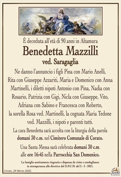 È deceduta all’età di 90 anni, in Altamura
Benedetta Mazzilli
ved. Saragaglia
Ne danno l’annuncio i figli Pina con Mario Anelli,
Rita con Giuseppe Azzariti, Maria e Domenico con Anna Martinelli, i diletti nipoti Antonio con Pina, Nadia con Rosario, Patrizia con Gigi, Nicla con Giuseppe, Vito, Adriana con Sabino e Francesca con Roberto,
la sorella Rosa ved. Martinelli, la cognata Maria Tedone ved. Mazzilli, i nipoti e parenti tutti.
La cara Benedetta sarà accolta con la liturgia della parola
domani 30 c.m. nel Cimitero Comunale di Corato.
Una Santa Messa sarà celebrata domani 30 c.m.
alle ore 16:45 nella Parrocchia San Domenico.
La famiglia sentitamente ringrazia e dispensa da visite e condoglianze
in ottemperanza alle direttive del D.P.C.M. del 2 – 3 – 2021.