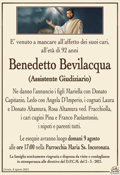 E’ venuto a mancare all’affetto dei suoi cari,all’età di 92 anni
Benedetto Bevilacqua
(Assistente Giudiziario)
Ne danno l’annuncio i figli Mariella con Donato
Capitanio, Ledo con Angela D’Imperio, i cognati Laura
e Donato Altamura, Rosa Altamura ved. Fracchiolla,
i cari cugini Pina e Franco Paolantonio,
i nipoti e parenti tutti.
Le esequie avranno luogo domani 9 agosto
alle ore 17:00 nella Parrocchia Maria Ss. Incoronata.
La famiglia sentitamente ringrazia e dispensa da visite e condoglianze
in ottemperanza alle direttive del D.P.C.M. del 2 – 3 – 2021.