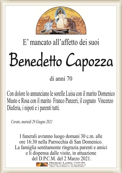 E’ mancato all’affetto dei suoi
Benedetto Capozza
di anni 70
Con dolore lo annunciano le sorelle Luisa con il marito Domenico
Musto e Rosa con il marito Franco Panzeri, il cognato Vincenzo
Diaferia, i nipoti e i parenti tutti.
Corato, martedì 29 Giugno 2021
I funerali avranno luogo domani 30 c.m. alle
ore 16:30 nella Parrocchia di San Domenico.
La famiglia sentitamente ringrazia parenti e amici
e li dispensa dalle visite, in attuazione
del D.P.C.M. del 2 Marzo 2021.
