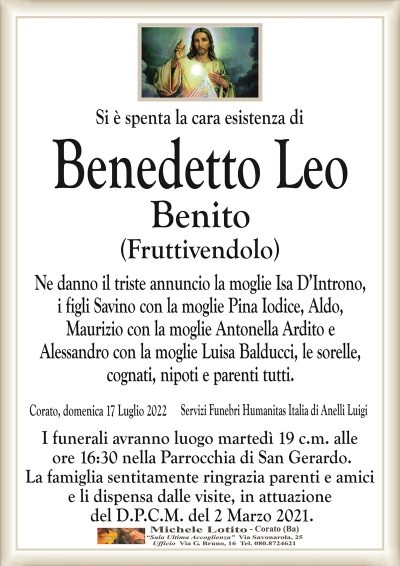 Si è spenta la cara esistenza di
Benedetto Leo
Benito
(Fruttivendolo)
Ne danno il triste annuncio la moglie Isa D’Introno,
i figli Savino con la moglie Pina Iodice, Aldo,
Maurizio con la moglie Antonella Ardito e
Alessandro con la moglie Luisa Balducci, le sorelle,
cognati, nipoti e parenti tutti.
Corato, domenica 17 Luglio 2022 
I funerali avranno luogo martedì 19 c.m. alle
ore 16:30 nella Parrocchia di San Gerardo.
La famiglia sentitamente ringrazia parenti e amici
e li dispensa dalle visite, in attuazione
del D.P.C.M. del 2 Marzo 2021.