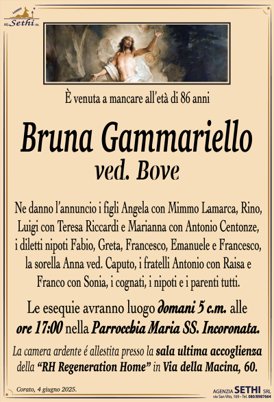 È venuta a mancare all’età di 86 anni
Bruna Gammariello
ved. Bove
Ne danno l’annuncio i figli Angela con Mimmo Lamarca, Rino, Luigi con Teresa Riccardi e Marianna con Antonio Centonze, i diletti nipoti Fabio, Greta, Francesco, Emanuele e Francesco, la sorella Anna ved. Caputo, i fratelli Antonio con Raisa e Franco con Sonia, i cognati, i nipoti e i parenti tutti.
Le esegue avranno luogo domani alle ore 17:00 nella parrocchia Maria Santissima incoronata.
La camera ardente è allestita presso la sala accoglienza della Rh regeneration home in via della macina 60.