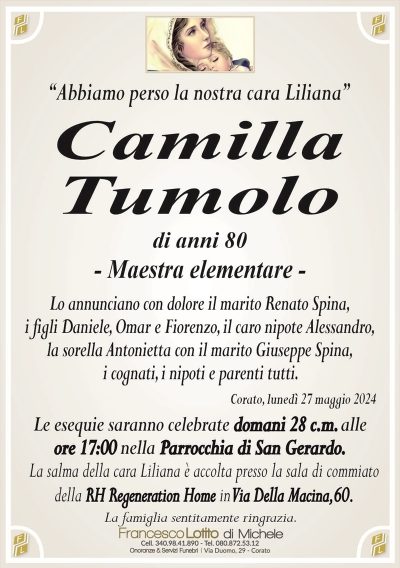 “Abbiamo perso la nostra cara Liliana”Camilla
Tumolo
di anni 80
Lo annunciano con dolore il marito Renato Spina,
i figli Daniele, Omar e Fiorenzo, il caro nipote Alessandro,
la sorella Antonietta con il marito Giuseppe Spina,
i cognati, i nipoti e parenti tutti.
Corato, lunedì 27 maggio 2024
Le esequie saranno celebrate domani 28 c.m. alle
ore 17:00 nella Parrocchia di San Gerardo.
La salma della cara Liliana è accolta presso la sala di commiato
della RH Regeneration Home in Via Della Macina,60.
La famiglia sentitamente ringrazia.