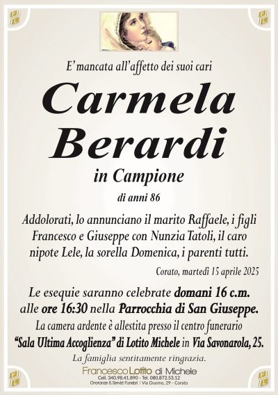 E’ mancata all’affetto dei suoi cariCarmela
Berardi
in Campione
di anni 86
Addolorati, lo annunciano il marito Raffaele, i figli
Francesco e Giuseppe con Nunzia Tatoli, il caro
nipote Lele, la sorella Domenica, i parenti tutti.
Corato, martedì 15 aprile 2025
Le esequie saranno celebrate domani 16 c.m.
alle ore 16:30 nella Parrocchia di San Giuseppe.
La camera ardente è allestita presso il centro funerario
‘‘Sala Ultima Accoglienza’’ di Lotito Michele in Via Savonarola, 25.
La famiglia sentitamente ringrazia.