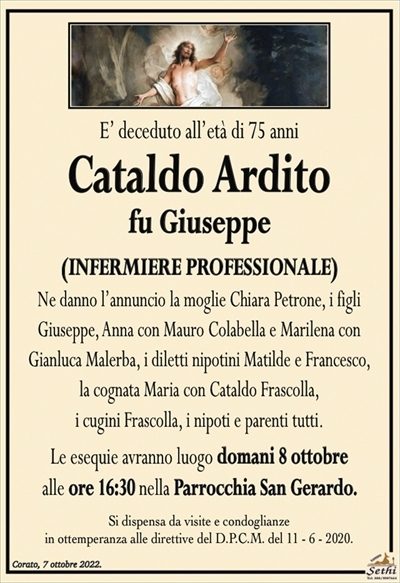 E’ deceduto all’età di 75 anni
Cataldo Ardito
fu Giuseppe
(INFERMIERE PROFESSIONALE)
Ne danno l’annuncio la moglie Chiara Petrone, i figli
Giuseppe, Anna con Mauro Colabella e Marilena con
Gianluca Malerba, i diletti nipotini Matilde e Francesco,
la cognata Maria con Cataldo Frascolla,
i cugini Frascolla, i nipoti e parenti tutti.
Le esequie avranno luogo domani 8 ottobre
alle ore 16:30 nella Parrocchia San Gerardo.
Si dispensa da visite e condoglianze
in ottemperanza alle direttive del D.P.C.M. del 11 – 6 – 2020.