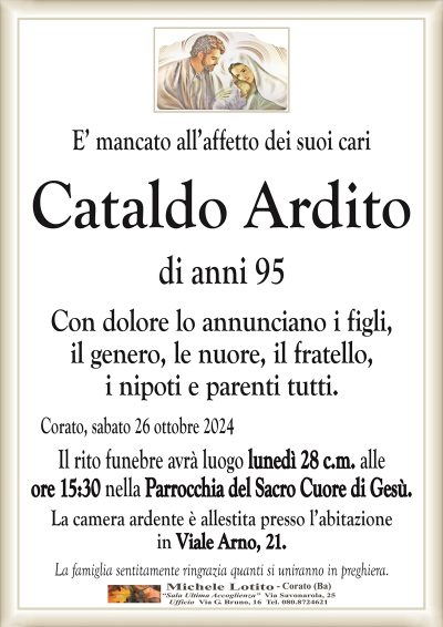 E’ mancato all’affetto dei suoi cariCataldo
Ardito di anni 95
Con dolore lo annunciano i figli,
il genero, le nuore, il fratello,
i nipoti e parenti tutti.
Corato, sabato 26 ottobre 2024
Il rito funebre avrà luogo lunedì 28 c.m. alle
ore 15:30 nella Parrocchia del Sacro Cuore di Gesù.
La camera ardente è allestita presso l’abitazione
in Viale Arno, 21.