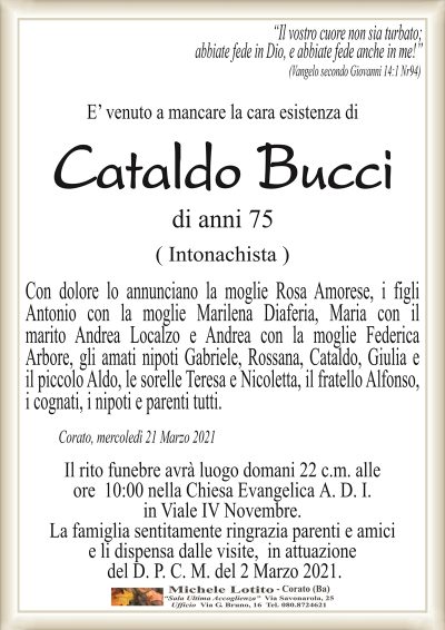 ‘‘Il vostro cuore non sia turbato; abbiate fede in Dio, e abbiate fede anche in me!’’
(Vangelo secondo Giovanni 14:1 Nr94)
E’ venuto a mancare la cara esistenza di
Cataldo Bucci
di anni 75
( Intonachista )
Con dolore lo annunciano la moglie Rosa Amorese, i figli
Antonio con la moglie Marilena Diaferia, Maria con il
marito Andrea Localzo e Andrea con la moglie Federica
Arbore, gli amati nipoti Gabriele, Rossana, Cataldo, Giulia e
il piccolo Aldo, le sorelle Teresa e Nicoletta, il fratello Alfonso,
i cognati, i nipoti e parenti tutti.
Corato, mercoledì 21 Marzo 2021
Il rito funebre avrà luogo domani 22 c.m. alle
ore 10:00 nella Chiesa Evangelica A. D. I.
in Viale IV Novembre.
La famiglia sentitamente ringrazia parenti e amici
e li dispensa dalle visite, in attuazione
del D. P. C. M. del 2 Marzo 2021.