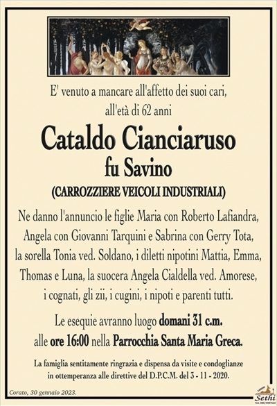 E’ venuto a mancare all’affetto dei suoi cari, all’età di 62 anni
Cataldo Cianciaruso
fu Savino
(CARROZZIERE VEICOLI INDUSTRIALI)
Ne danno l’annuncio le figlie Maria con Roberto Lafiandra, Angela con Giovanni Tarquini e Sabrina con Gerry Tota,
la sorella Tonia ved. Soldano, i diletti nipotini Mattia, Emma, Thomas e Luna, la suocera Angela Cialdella ved. Amorese,
i cognati, gli zii, i cugini, i nipoti e parenti tutti.
Le esequie avranno luogo domani 31 c.m.
alle ore 16:00 nella Parrocchia Santa Maria Greca.
La famiglia sentitamente ringrazia e dispensa da visite e condoglianze
in ottemperanza alle direttive del D.P.C.M. del 3 – 11 – 2020.