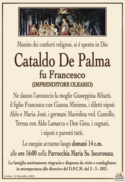 Munito dei conforti religiosi, si é spento in Dio
Cataldo De Palma
fu Francesco
(IMPRENDITORE OLEARIO)
Ne danno l’annuncio la moglie Giuseppina Ribatti,
il figlio Francesco con Gianna Mininno, i diletti nipoti
Aldo e Maria José, i germani Mariolina ved. Cannillo,
Teresa con Aldo Lamarca e Don Gino, i cognati,
i nipoti e parenti tutti.
Le esequie avranno luogo domani 14 c.m.
alle ore 16:00 nella Parrocchia Maria Ss. Incoronata.
La famiglia sentitamente ringrazia e dispensa da visite e condoglianze
in ottemperanza alle direttive del D.P.C.M. del 2 – 3 – 2021.