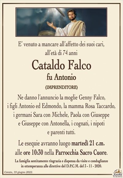 E’ venuto a mancare all’affetto dei suoi cari,
all’età di 74 anni
Cataldo Falco
fu Antonio
(IMPRENDITORE)
Ne danno l’annuncio la moglie Genny Falco,
i figli Antonio ed Edmondo, la mamma Rosa Taccardo,
i germani Sara con Michele, Paola con Giuseppe
e Giuseppe con Antonella, i cognati, i nipoti
e parenti tutti.
Le esequie avranno luogo martedì 21 c.m.
alle ore 10:30 nella Parrocchia Sacro Cuore.
La famiglia sentitamente ringrazia e dispensa da visite e condoglianze
in ottemperanza alle direttive del D.P.C.M. del 3 – 11 – 2020.