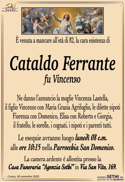 È venuta a mancare all’età di 82, la cara esistenza di
Cataldo Ferrante
fu Vincenzo
Ne danno l’annuncio la moglie Vincenza Lastella, il figlio Vincenzo con Maria Grazia Agrifoglio, le dilette nipoti Fiorenza con Domenico, Elisa con Roberto e Giorgia, il fratello, le sorelle, i cognati, i nipoti e i parenti tutti.
Le esequie avranno luogo lunedì 08 c.m. alle ore 10:15 nella parrocchia San Domenico.
La camera ardente è allestita presso la casa funeraria Agenzia Sethi in via San Vito 169.