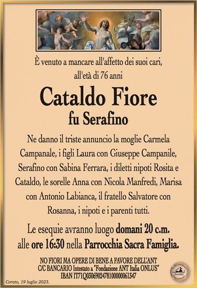 È venuto a mancare all’affetto dei suoi cari, all’età di 76 anni
Cataldo Fiore
fu Serafino
Ne danno il triste annuncio la moglie Carmela Campanale, i figli Laura con Giuseppe Campanile, Serafino con Sabina Ferrara, i diletti nipoti Rosita e Cataldo, le sorelle Anna con Nicola Manfredi, Marisa con Antonio Labianca, il fratello Salvatore con Rosanna, i nipoti e i parenti tutti.
Le esequie avranno luogo domani 20 c.m. alle ore 16:30 nella Parrocchia Sacra Famiglia.
La famiglia ringrazia quanti vorranno unirsi in preghiera.
Corato, 19 luglio 2023.