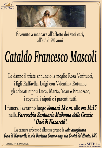 È venuto a mancare all’affetto dei suoi cari, all’età di 80 anni
Cataldo Francesco Mascoli 
Le danno il triste annuncio la moglie Rosa Venitucci, i figli Raffaella, Luigi con Valentina Rotunno, gli adorati nipoti Luca, Marta, Yoan e Francesco, i cognati, i nipoti e i parenti tutti.
I funerali avranno luogo domani 18 c.m. alle ore 16:15 nella Parrocchia Santuario Madonna delle Grazie " Oasi di Nazareth".
La camera ardente è allestita presso la sala accoglienza Oasi di Nazareth, in via Barletta Grumo ang. via Castel del Monte, 185.