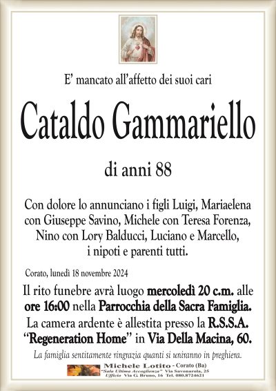 E’ mancato all’affetto dei suoi cariCataldo Gammariello
di anni 88
Con dolore lo annunciano i figli Luigi, Mariaelena
con Giuseppe Savino, Michele con Teresa Forenza,
Nino con Lory Balducci, Luciano e Marcello,
i nipoti e parenti tutti.
Corato, lunedì 18 novembre 2024
Il rito funebre avrà luogo mercoledì 20 c.m. alle
ore 16:00 nella Parrocchia della Sacra Famiglia.
La camera ardente è allestita presso la R.S.S.A.
‘‘Regeneration Home’’ in Via Della Macina, 60.
La famiglia sentitamente ringrazia quanti si uniranno in preghiera.