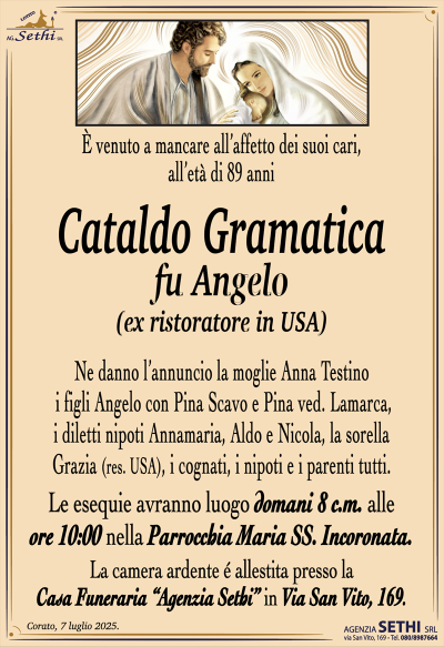 È venuto a mancare all’affetto dei suoi cari, all’età di 89 anni
Cataldo Gramatica
fu Angelo
(ex ristoratore in USA)
Ne danno l’annuncio la moglie Anna Testino, i figli Angelo con Pina Scavo e Pina ved. Lamarca, i diletti nipoti Annamaria, Aldo e Nicola, la sorella Grazia (res. USA), i cognati, i nipoti e i parenti tutti.
Le esequie avranno luogo domani 8 c.m. alle ore 10:00 nella parrocchia Maria Santissima incoronata.
La camera ardente è allestita presso la casa funeraria Agenzia Sethi in via San Vito 169.