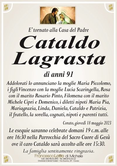 E’ tornato alla Casa del PadreCataldo
Lagrasta
di anni 91
Addolorati lo annunciano la moglie Maria Piccolomo,
i figli Vincenzo con la moglie Lucia Scaringella, Rosa
con il marito Rosario Pinto, Filomena con il marito
Michele Cipri e Domenico, i diletti nipoti Maria Pia,
Mariagrazia, Linda, Daniela, Cataldo e Patrizia,
il fratello, la sorella, cognati, nipoti e parenti tutti.
Corato, giovedì 18 maggio 2023
Le esequie saranno celebrate domani 19 c.m. alle
ore 16:30 nella Parrocchia del Sacro Cuore di Gesù
ove il caro Cataldo sarà accolto alle ore 15:30.
La famiglia sentitamente ringrazia.