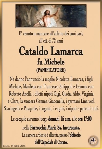 E’ venuto a mancare all’affetto dei suoi cari, all’età di 72 anni
Cataldo Lamarca
fu Michele
(PANIFICATORE)
Ne danno l’annuncio la moglie Nicoletta Lamarca, i figli
Michele, Marilena con Francesco Strippoli e Gemma con
Roberto Anelli, i diletti nipoti Gigi, Giada, Aldo, Virginia
e Clara, la suocera Gemma Giaconella, i germani Lina ved.
Scaringella e Pasquale, i cognati, i cugini, i nipoti e parenti tutti.
Le esequie avranno luogo domani 15 c.m. alle ore 17:00
nella Parrocchia Maria Ss. Incoronata.
La camera ardente è allestita presso l’obitorio
dell’Ospedale di Corato.