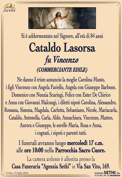 Si è addormentato nel Signore,
all’età di 84 anni
Cataldo Lasorsa
fu Vincenzo
(COMMERCIANTE EDILE)
Ne danno il triste annuncio la moglie Carolina Musto, i figli Vincenzo con Angela Fariello, Angela con Giuseppe Barbone, Domenico con Nunzia Scaringi, Felice con Ester De Chirico e Anna con Giovanni Malcangi, i diletti nipoti Carolina, Alessandro, Rossana, Simona, Mgdala, Carlotta, Sebastiano, Nicole, Mariacarla, Cataldo, Antonella, Carla, Aldo, Annachiara, Vincenzo, Matteo, Aurora e Giuseppe, le sorelle Maria, Rosa e Anna, i cognati, i nipoti e parenti tutti.
I funerali avranno luogo mercoledì 17 c.m. alle ore 10:00 nella Parrocchia Sacro Cuore.
La camera ardente è allestita presso la Casa Funeraria “Agenzia Sethi” in Via San Vito, 169.