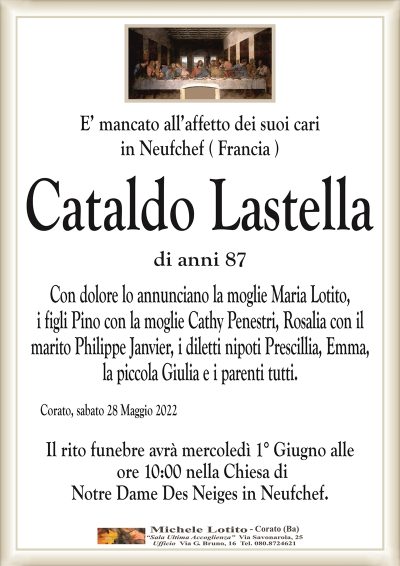 E’ mancato all’affetto dei suoi cariin Neufchef ( Francia )
Cataldo Lastella
di anni 87
Corato, sabato 28 Maggio 2022
Il rito funebre avrà mercoledì 1° Giugno alle
ore 10:00 nella Chiesa di
Notre Dame Des Neiges in Neufchef.
Con dolore lo annunciano la moglie Maria Lotito,
i figli Pino con la moglie Cathy Penestri, Rosalia con il
marito Philippe Janvier, i diletti nipoti Prescillia, Emma,
la piccola Giulia e i parenti tutti.