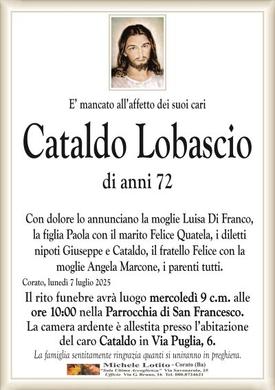 E’ mancato all’affetto dei suoi cari
Cataldo Lobascio
di anni 72
Con dolore lo annunciano la moglie Luisa Di Franco,
la figlia Paola con il marito Felice Quatela, i diletti
nipoti Giuseppe e Cataldo, il fratello Felice con la
moglie Angela Marcone, i parenti tutti.
Corato, lunedì 7 luglio 2025
Il rito funebre avrà luogo mercoledì 9 c.m. alle
ore 10:00 nella Parrocchia di San Francesco.
La camera ardente è allestita presso l’abitazione
del caro Cataldo in Via Puglia, 6.
La famiglia sentitamente ringrazia quanti si uniranno in preghiera.