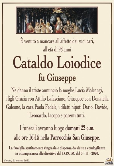 È venuto a mancare all’affetto dei suoi cari,all’età di 98 anni
Cataldo Loiodice
fu Giuseppe
Ne danno il triste annuncio la moglie Lucia Malcangi,
i figli Grazia con Attilio Lafasciano, Giuseppe con Donatella Galeone, la cara Paola Fedele, i diletti nipoti Dario, Davide, Leonardo, Jacopo e parenti tutti.
I funerali avranno luogo domani 22 c.m.
alle ore 16:15 nella Parrocchia San Giuseppe.
La famiglia sentitamente ringrazia e dispensa da visite e condoglianze
in ottemperanza alle direttive del D.P.C.M. del 3 – 11 – 2020.