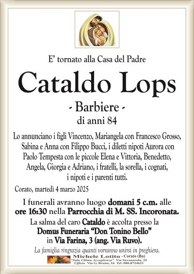 E’ tornato alla Casa del PadreCataldo Lops di anni 84
Lo annunciano i figli Vincenzo, Mariangela con Francesco Grosso,
Sabina e Anna con Filippo Bucci, i diletti nipoti Aurora con
Paolo Tempesta con le piccole Elena e Vittoria, Benedetto,
Angela, Giorgia e Adriano, i fratelli, la sorella, i cognati,
i nipoti e i parenti tutti.
I funerali avranno luogo domani 5 c.m. alle
ore 16:30 nella Parrocchia di M. SS. Incoronata.
La salma del caro Cataldo è accolta presso la
Domus Funeraria “Don Tonino Bello”
in Via Farina, 3 (ang. Via Ruvo).