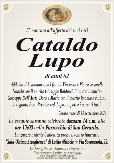 E’ mancato all’affetto dei suoi cariCataldo
Lupo
di anni 62
Addolorati lo annunciano i fratelli Vincenzo e Pietro, le sorelle
Nunzia con il marito Giuseppe Balducci, Pina con il marito
Giuseppe Dell’Accio, Dora e Maria con il marito Tommaso Rubini,
la cognata Rosa Petrone ved. Lupo, i nipoti e i parenti tutti.
Corato, venerdì 13 settembre 2024
Le esequie saranno celebrate domani 14 c.m. alle
ore 17:00 nella Parrocchia di San Gerardo.
La camera ardente è allestita presso il centro funerario
‘‘Sala Ultima Accoglienza’’ di Lotito Michele in Via Savonarola, 25.
La famiglia sentitamente ringrazia.